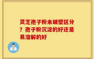 灵芝孢子粉未破壁区分？孢子粉沉淀的好还是易溶解的好