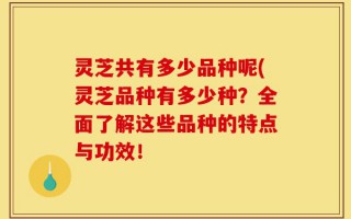 灵芝共有多少品种呢(灵芝品种有多少种？全面了解这些品种的特点与功效！