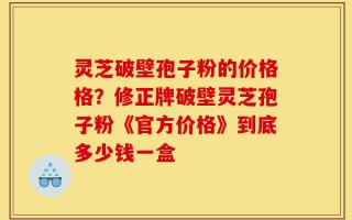 灵芝破壁孢子粉的价格格？修正牌破壁灵芝孢子粉《官方价格》到底多少钱一盒