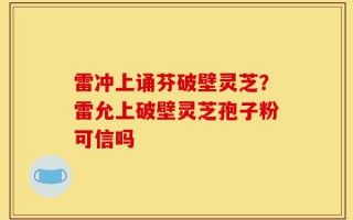 雷冲上诵芬破壁灵芝？雷允上破壁灵芝孢子粉可信吗