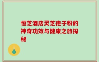 恒芝酒店灵芝孢子粉的神奇功效与健康之旅探秘