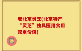 老北京灵芝(北京特产“灵芝”独具医用食用双重价值)