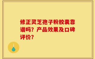 修正灵芝孢子粉胶囊靠谱吗？产品效果及口碑评价？