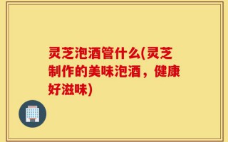 灵芝泡酒管什么(灵芝制作的美味泡酒，健康好滋味)