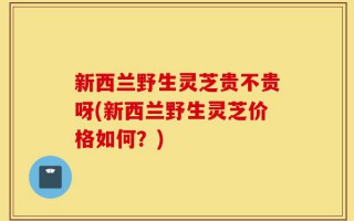 新西兰野生灵芝贵不贵呀(新西兰野生灵芝价格如何？)