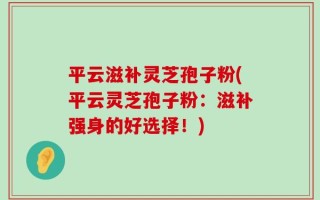 平云滋补灵芝孢子粉(平云灵芝孢子粉：滋补强身的好选择！)