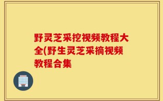 野灵芝采挖视频教程大全(野生灵芝采摘视频教程合集