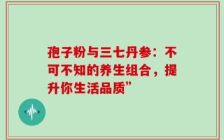 孢子粉与三七丹参：不可不知的养生组合，提升你生活品质”
