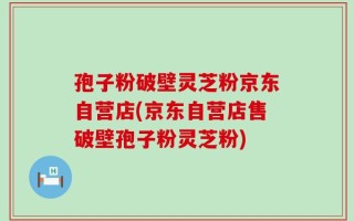 孢子粉破壁灵芝粉京东自营店(京东自营店售破壁孢子粉灵芝粉)