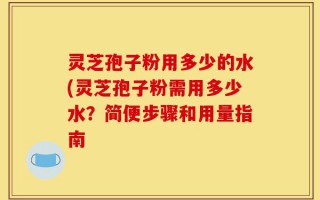 灵芝孢子粉用多少的水(灵芝孢子粉需用多少水？简便步骤和用量指南