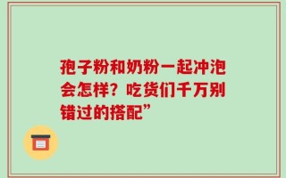孢子粉和奶粉一起冲泡会怎样？吃货们千万别错过的搭配”