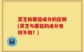 灵芝和蘑菇成分的区别(灵芝与蘑菇的成分有何不同？)