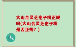 大山合灵芝孢子粉正规吗(大山合灵芝孢子粉是否正规？)