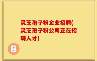 灵芝孢子粉企业招聘(灵芝孢子粉公司正在招聘人才)