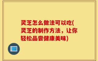 灵芝怎么做法可以吃(灵芝的制作方法，让你轻松品尝健康美味)
