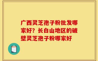 广西灵芝孢子粉批发哪家好？长白山地区的破壁灵芝孢子粉哪家好