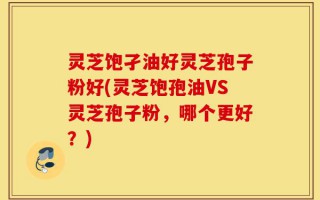 灵芝饱孑油好灵芝孢子粉好(灵芝饱孢油VS灵芝孢子粉，哪个更好？)