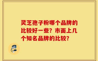 灵芝孢子粉哪个品牌的比较好一些？市面上几个知名品牌的比较？