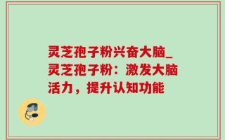 灵芝孢子粉兴奋大脑_灵芝孢子粉：激发大脑活力，提升认知功能