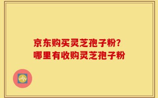 京东购买灵芝孢子粉？哪里有收购灵芝孢子粉