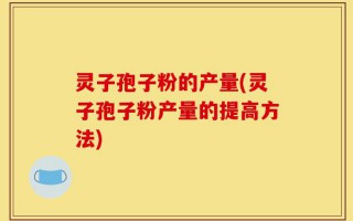 灵子孢子粉的产量(灵子孢子粉产量的提高方法)