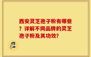 西安灵芝孢子粉有哪些？详解不同品牌的灵芝孢子粉及其功效？