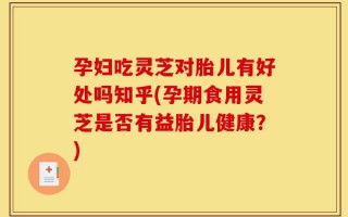 孕妇吃灵芝对胎儿有好处吗知乎(孕期食用灵芝是否有益胎儿健康？)