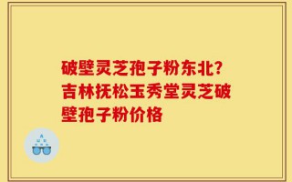 破壁灵芝孢子粉东北？吉林抚松玉秀堂灵芝破壁孢子粉价格