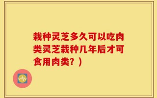 栽种灵芝多久可以吃肉类灵芝栽种几年后才可食用肉类？)