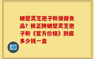 破壁灵芝孢子粉保健食品？修正牌破壁灵芝孢子粉《官方价格》到底多少钱一盒