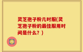 灵芝孢子粉几时服(灵芝孢子粉的最佳服用时间是什么？)