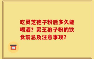 吃灵芝孢子粉后多久能喝酒？灵芝孢子粉的饮食禁忌及注意事项？