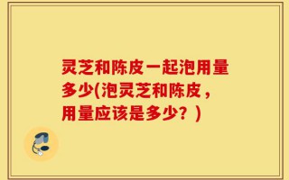 灵芝和陈皮一起泡用量多少(泡灵芝和陈皮，用量应该是多少？)
