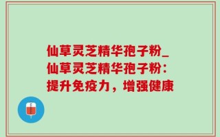 仙草灵芝精华孢子粉_仙草灵芝精华孢子粉：提升免疫力，增强健康