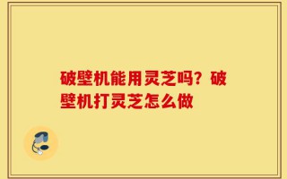 破壁机能用灵芝吗？破壁机打灵芝怎么做