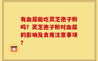 有血尿能吃灵芝孢子粉吗？灵芝孢子粉对血尿的影响及食用注意事项？