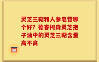 灵芝三萜和人参皂苷哪个好？德睿柯森灵芝孢子油中的灵芝三萜含量高不高