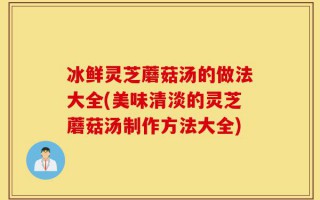 冰鲜灵芝蘑菇汤的做法大全(美味清淡的灵芝蘑菇汤制作方法大全)