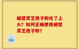 破壁灵芝孢子粉吃了上火？如何正确使用破壁灵芝孢子粉？