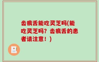 齿痕舌能吃灵芝吗(能吃灵芝吗？齿痕舌的患者请注意！)