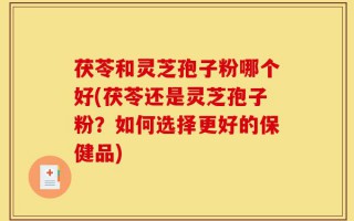 茯苓和灵芝孢子粉哪个好(茯苓还是灵芝孢子粉？如何选择更好的保健品)