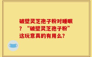 破壁灵芝孢子粉对睡眠？“破壁灵芝孢子粉”这玩意真的有用么？
