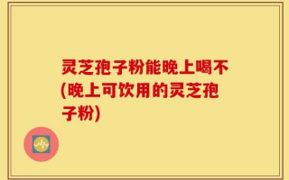 灵芝孢子粉能晚上喝不(晚上可饮用的灵芝孢子粉)