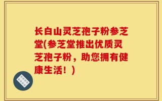 长白山灵芝孢子粉参芝堂(参芝堂推出优质灵芝孢子粉，助您拥有健康生活！)