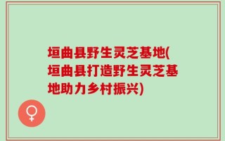 垣曲县野生灵芝基地(垣曲县打造野生灵芝基地助力乡村振兴)