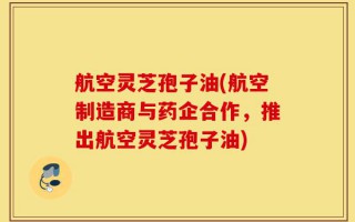 航空灵芝孢子油(航空制造商与药企合作，推出航空灵芝孢子油)