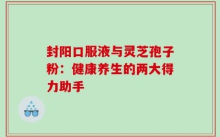 封阳口服液与灵芝孢子粉：健康养生的两大得力助手