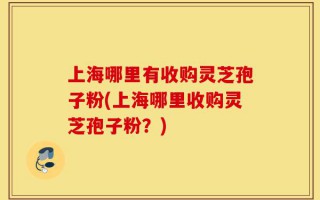 上海哪里有收购灵芝孢子粉(上海哪里收购灵芝孢子粉？)