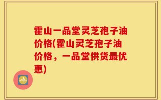 霍山一品堂灵芝孢子油价格(霍山灵芝孢子油价格，一品堂供货最优惠)