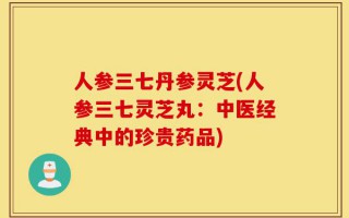 人参三七丹参灵芝(人参三七灵芝丸：中医经典中的珍贵药品)